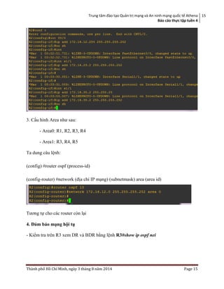 Trung tâm đào tạo Quản trị mạng và An ninh mạng quốc tế Athena
Báo cáo thực tập tuền 4
15
Thành phố Hồ Chí Minh, ngày 3 tháng 8 năm 2014 Page 15
3. Cấu hình Area như sau:
- Area0: R1, R2, R3, R4
- Area1: R3, R4, R5
Ta dung câu lệnh:
(config) #router ospf (process-id)
(config-router) #network (địa chỉ IP mạng) (subnetmask) area (area id)
Tương tự cho các router còn lại
4. Đảm bảo mạng hội tụ
- Kiểm tra trên R3 xem DR và BDR bằng lệnh R3#show ip ospf nei
 