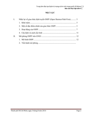 Trung tâm đào tạo Quản trị mạng và An ninh mạng quốc tế Athena
Báo cáo thực tập tuền 4
2
Thành phố Hồ Chí Minh, ngày 3 tháng 8 năm 2014 Page 2
MỤC LỤC
I. Nhắc lại về giao thức định tuyến OSPF (Open Shortest Path First)........... 3
1. Khái niệm .............................................................................................. 3
2. Một số đặc điểm chính của giao thức OSPF ......................................... 3
3. Hoạt động của OSPF............................................................................. 7
4. Câu lệnh và cách cấu hình .................................................................... 11
II. Mô phỏng OSPF trên GNS3 ....................................................................... 12
1. Mô hình OSPF....................................................................................... 12
2. Tiến hành mô phỏng..............................................................................
 