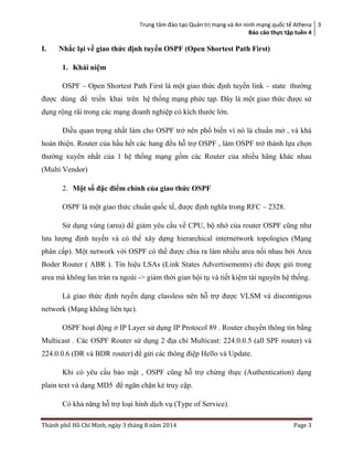 Trung tâm đào tạo Quản trị mạng và An ninh mạng quốc tế Athena
Báo cáo thực tập tuền 4
3
Thành phố Hồ Chí Minh, ngày 3 tháng 8 năm 2014 Page 3
I.nnnNhắc lại về giao thức định tuyến OSPF (Open Shortest Path First)
1. Khái niệm
OSPF – Open Shortest Path First là một giao thức định tuyến link – state thường
được dùng để triển khai trên hệ thống mạng phức tạp. Đây là một giao thức được sử
dụng rộng rãi trong các mạng doanh nghiệp có kích thước lớn.
Điều quan trọng nhất làm cho OSPF trở nên phổ biến vì nó là chuẩn mở , và khá
hoàn thiện. Router của hầu hết các hang đều hỗ trợ OSPF , làm OSPF trở thành lựa chọn
thường xuyên nhất của 1 hệ thống mạng gồm các Router của nhiều hãng khác nhau
(Multi Vendor)
2. Một số đặc điểm chính của giao thức OSPF
OSPF là một giao thức chuẩn quốc tế, được định nghĩa trong RFC – 2328.
Sử dụng vùng (area) để giảm yêu cầu về CPU, bộ nhớ của router OSPF cũng như
lưu lượng định tuyến và có thể xây dựng hierarchical internetwork topologies (Mạng
phân cấp). Một network với OSPF có thể được chia ra làm nhiều area nối nhau bởi Area
Boder Router ( ABR ). Tín hiệu LSAs (Link States Advertisements) chỉ được gửi trong
area mà không lan tràn ra ngoài -> giảm thời gian hội tụ và tiết kiệm tài nguyên hệ thống.
Là giao thức định tuyến dạng classless nên hỗ trợ được VLSM và discontigous
network (Mạng không liên tục).
OSPF hoạt động ở IP Layer sử dụng IP Protocol 89 . Router chuyển thông tin bằng
Multicast . Các OSPF Router sử dụng 2 địa chỉ Multicast: 224.0.0.5 (all SPF router) và
224.0.0.6 (DR và BDR router) để gửi các thông điệp Hello và Update.
Khi có yêu cầu bảo mật , OSPF cũng hỗ trợ chứng thực (Authentication) dạng
plain text và dạng MD5 để ngăn chặn kẻ truy cập.
Có khả năng hỗ trợ loại hình dịch vụ (Type of Service).
 