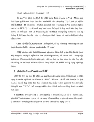 Trung tâm đào tạo Quản trị mạng và An ninh mạng quốc tế Athena
Báo cáo thực tập tuền 4
4
Thành phố Hồ Chí Minh, ngày 3 tháng 8 năm 2014 Page 4
Có AD (Administrative Distance) = 110.
Bỏ qua Ver3 dành cho IPv6 thì OSPF đang được sử dụng là Ver2 . Metric của
OSPF còn gọi là cost, được tính theo bandwidth trên cổng chạy OSPF., với giá trị lớn
nhất là 65535 ( 16 bits metric . lớn hơn cách tính hop-cound của RIP và nhỏ hơn 32bits
metric của EIGRP ) . và cách tính tổng metric của đường đi là tổng metric của từng link .
metric lớn nhất của 1 link ( 1 đoạn đường đi ) là 65535 nhưng tổng metric của toàn bộ
đường đi thì không hạn chế . như vậy nếu đường đi có 1 đoạn với metric rất lớn thì cũng
vẫn đi được
OSPF sắp xếp tốt , hội tụ nhanh , chống loop , hỗ trợ summary address (giảm kích
thước Routing Table) và route tagging ( cho EX route )
OSPF sử dụng giải thuật Dijkstra để xây dựng bảng định tuyến. Đây là giải thuật
xây dựng các đường đi ngắn nhất SPT (shortest-path tree) để đi đến đích. Thông điệp
quảng cáo LSA mang thông tin của router và trạng thái các láng giềng lân cận. Dựa trên
các thông tin học được khi trao đổi các thông điệp LSA, OSPF sẽ xây dựng topology
mạng.
 Khái niệm Vùng (Area) trong OSPF
OSPF hỗ trợ hai mức độ phân cấp qua khái niệm vùng (area). Mỗi area có số nhận
dạng 32bits có nghĩa có thể lên đến 4.294.967.295 area , có thể viết như địa chỉ ip (
x.x.x.x) hay số thập phân. Tùy theo số area ít hay nhiều và thói quen mà chọn kiểu cấu
hình phù hợp. OSPF có 1 số area types khác nhau bởi cách tóm tắt thông tin đi vào và đi
ra 1 area :
1. Backbone area (area 0): là 1 area đặc biệt vì nó luôn đóng vai trò là 1 transit area ,
giữa OSPF autonomous system với các mạng bên ngoài hay cả giữa các mạng bên ngoài .
( Transit : để cho các gói tin đi qua đến các area khác và các mạng khác )
 