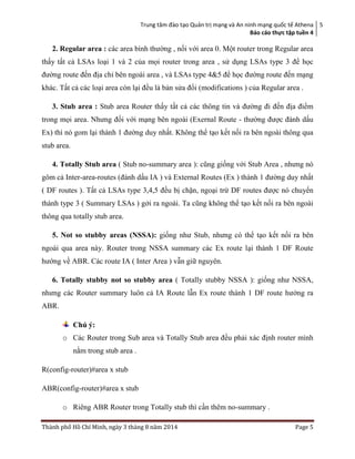 Trung tâm đào tạo Quản trị mạng và An ninh mạng quốc tế Athena
Báo cáo thực tập tuền 4
5
Thành phố Hồ Chí Minh, ngày 3 tháng 8 năm 2014 Page 5
2. Regular area : các area bình thường , nối với area 0. Một router trong Regular area
thấy tất cả LSAs loại 1 và 2 của mọi router trong area , sử dụng LSAs type 3 để học
đường route đến địa chỉ bên ngoài area , và LSAs type 4&5 để học đường route đến mạng
khác. Tất cả các loại area còn lại đều là bản sửa đổi (modifications ) của Regular area .
3. Stub area : Stub area Router thấy tất cả các thông tin và đường đi đến địa điểm
trong mọi area. Nhưng đối với mạng bên ngoài (Exernal Route - thường được đánh dấu
Ex) thì nó gom lại thành 1 đường duy nhất. Không thể tạo kết nối ra bên ngoài thông qua
stub area.
4. Totally Stub area ( Stub no-summary area ): cũng giống với Stub Area , nhưng nó
gôm cả Inter-area-routes (đánh dấu IA ) và External Routes (Ex ) thành 1 đường duy nhất
( DF routes ). Tất cả LSAs type 3,4,5 đều bị chặn, ngoại trừ DF routes được nó chuyển
thành type 3 ( Summary LSAs ) gởi ra ngoài. Ta cũng không thể tạo kết nối ra bên ngoài
thông qua totally stub area.
5. Not so stubby areas (NSSA): giống như Stub, nhưng có thể tạo kết nối ra bên
ngoài qua area này. Router trong NSSA summary các Ex route lại thành 1 DF Route
hướng về ABR. Các route IA ( Inter Area ) vẫn giữ nguyên.
6. Totally stubby not so stubby area ( Totally stubby NSSA ): giống như NSSA,
nhưng các Router summary luôn cả IA Route lẫn Ex route thành 1 DF route hướng ra
ABR.
Chú ý:
o Các Router trong Sub area và Totally Stub area đều phải xác định router mình
nằm trong stub area .
R(config-router)#area x stub
ABR(config-router)#area x stub
o Riêng ABR Router trong Totally stub thì cần thêm no-summary .
 