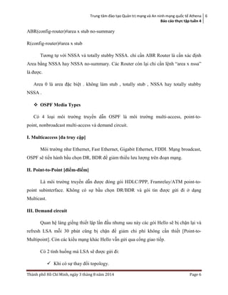 Trung tâm đào tạo Quản trị mạng và An ninh mạng quốc tế Athena
Báo cáo thực tập tuền 4
6
Thành phố Hồ Chí Minh, ngày 3 tháng 8 năm 2014 Page 6
ABR(config-router)#area x stub no-summary
R(config-router)#area x stub
Tương tự với NSSA và totally stubby NSSA. chỉ cần ABR Router là cần xác định
Area bằng NSSA hay NSSA no-summary. Các Router còn lại chỉ cần lệnh “area x nssa”
là được.
Area 0 là area đặc biệt . không làm stub , totally stub , NSSA hay totally stubby
NSSA .
 OSPF Media Types
Có 4 loại môi trường truyền dẫn OSPF là môi trường multi-access, point-to-
point, nonbroadcast multi-access và demand circuit.
I. Multicaccess [đa truy cập]
Môi trường như Ethernet, Fast Ethernet, Gigabit Ethernet, FDDI. Mạng broadcast,
OSPF sẽ tiến hành bầu chọn DR, BDR để giảm thiểu lưu lượng trên đoạn mạng.
II. Point-to-Point [điểm-điểm]
Là môi trường truyền dẫn được đóng gói HDLC/PPP, Framrelay/ATM point-to-
point subinterface. Không có sự bầu chọn DR/BDR và gói tin được gửi đi ở dạng
Multicast.
III. Demand circuit
Quan hệ láng giềng thiết lập lần đầu nhưng sau này các gói Hello sẽ bị chặn lại và
refresh LSA mỗi 30 phút cũng bị chặn để giảm chi phí không cần thiết [Point-to-
Multipoint]. Còn các kiểu mạng khác Hello vẫn gửi qua cổng giao tiếp.
Có 2 tình huống mà LSA sẽ được gửi đi:
 Khi có sự thay đổi topology.
 