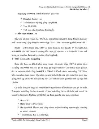 Trung tâm đào tạo Quản trị mạng và An ninh mạng quốc tế Athena
Báo cáo thực tập tuền 4
8
Thành phố Hồ Chí Minh, ngày 3 tháng 8 năm 2014 Page 8
Hoạt động của OSPF có thể chia làm 4 giai đoạn:
 Bầu chọn Router – id.
 Thiết lập quan hệ láng giềng (neighbor).
 Trao đổi LSDB.
 Tính toán xây dựng bảng định tuyến.
 Bầu chọn Router – id
Đầu tiên, khi một router chạy OSPF, nó phải chỉ ra một giá trị dùng để định danh duy
nhất cho nó trong cộng đồng các router chạy OSPF. Giá trị này được gọi là Router – id.
Router – id trên router chạy OSPF có định dạng của một địa chỉ IP. Mặc định, tiến
trình OSPF trên mỗi router sẽ tự động bầu chọn giá trị router – id là địa chỉ IP cao nhất
trong các interface đang active, ưu tiên cổng loopback.
 Thiết lập quan hệ láng giềng
Bước tiếp theo, sau khi đã chọn xong router – id, router chạy OSPF sẽ gửi ra tất cả
các cổng chạy OSPF một loại gói tin được gọi là gói tin hello. Gói tin này được gửi đến
địa chỉ multicast dành riêng cho OSPF là 224.0.0.5, đến tất cả các router chạy OSPF khác
trên cùng phân đoạn mạng. Mục đích của gói tin hello là giúp cho router tìm kiếm láng
giềng, thiết lập và duy trì mối quan hệ này. Gói tin hello được gửi theo định kỳ mặc định
10s/lần.
Có nhiều thông tin được hai router kết nối trực tiếp trao đổi với nhau qua gói tin hello.
Trong các loại thông tin được trao đổi, có năm loại thông tin sau bắt buộc phải match với
nhau trên hai router để chúng có thể thiết lập được quan hệ láng giềng với nhau:
 Area – id.
 Hello timer và Dead timer.
 Hai địa chỉ IP đấu nối phải cùng subnet (một vài trường hợp còn yêu cầu cùng
cả subnet – mask).
 Thỏa mãn các điều kiện xác thực.
 