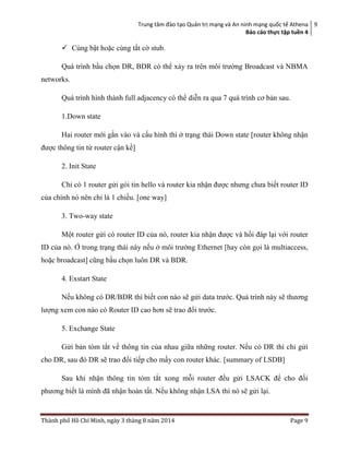 Trung tâm đào tạo Quản trị mạng và An ninh mạng quốc tế Athena
Báo cáo thực tập tuền 4
9
Thành phố Hồ Chí Minh, ngày 3 tháng 8 năm 2014 Page 9
 Cùng bật hoặc cùng tắt cờ stub.
Quá trình bầu chọn DR, BDR có thể xảy ra trên môi trường Broadcast và NBMA
networks.
Quá trình hình thành full adjacency có thể diễn ra qua 7 quá trình cơ bản sau.
1.Down state
Hai router mới gắn vào và cấu hình thì ở trạng thài Down state [router không nhận
được thông tin từ router cận kề]
2. Init State
Chỉ có 1 router gửi gói tin hello và router kia nhận được nhưng chưa biết router ID
của chính nó nên chỉ là 1 chiều. [one way]
3. Two-way state
Một router gửi có router ID của nó, router kia nhận được và hồi đáp lại với router
ID của nó. Ở trong trạng thái này nếu ở môi trường Ethernet [hay còn gọi là multiaccess,
hoặc broadcast] cũng bầu chọn luôn DR và BDR.
4. Exstart State
Nếu không có DR/BDR thì biết con nào sẽ gửi data trước. Quá trình này sẽ thương
lượng xem con nào có Router ID cao hơn sẽ trao đổi trước.
5. Exchange State
Gửi bản tóm tắt về thông tin của nhau giữa những router. Nếu có DR thì chỉ gửi
cho DR, sau đó DR sẽ trao đổi tiếp cho mấy con router khác. [summary of LSDB]
Sau khi nhận thông tin tóm tắt xong mỗi router đều gửi LSACK để cho đối
phương biết là mình đã nhận hoàn tất. Nếu không nhận LSA thì nó sẽ gửi lại.
 