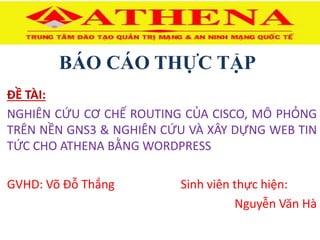 BÁO CÁO THỰC TẬP
ĐỀ TÀI:
NGHIÊN CỨU CƠ CHẾ ROUTING CỦA CISCO, MÔ PHỎNG
TRÊN NỀN GNS3 & NGHIÊN CỨU VÀ XÂY DỰNG WEB TIN
TỨC CHO ATHENA BẰNG WORDPRESS
GVHD: Võ Đỗ Thắng Sinh viên thực hiện:
Nguyễn Văn Hà
 