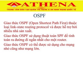 OSPF
Giao thức OSPF (Open Shortest Path First) thuộc
loại link-state routing protocol và được hỗ trợ bởi
nhiều nhà sản xuất.
Giao thức OSPF sử dụng thuật toán SPF để tính
toán ra đường đi ngắn nhất cho một router.
Giao thức OSPF có thể được sử dụng cho mạng
nhỏ cũng như mạng lớn.
 