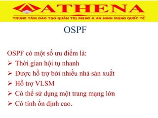 OSPF
OSPF có một số ưu điểm là:
 Thời gian hội tụ nhanh
 Được hỗ trợ bởi nhiều nhà sản xuất
 Hỗ trợ VLSM
 Có thể sử dụng một trang mạng lớn
 Có tính ổn định cao.
 