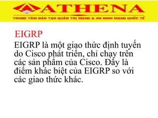 EIGRP
EIGRP là một giao thức định tuyến
do Cisco phát triển, chỉ chạy trên
các sản phẩm của Cisco. Đây là
điểm khác biệt của EIGRP so với
các giao thức khác.
 