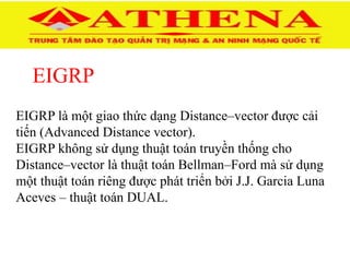 EIGRP
EIGRP là một giao thức dạng Distance–vector được cải
tiến (Advanced Distance vector).
EIGRP không sử dụng thuật toán truyền thống cho
Distance–vector là thuật toán Bellman–Ford mà sử dụng
một thuật toán riêng được phát triển bởi J.J. Garcia Luna
Aceves – thuật toán DUAL.
 