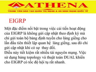 EIGRP
Một đặc điểm nổi bật trong việc cải tiến hoạt động
của EIGRP là không gửi cập nhật theo định kỳ mà
chỉ gửi toàn bộ bảng định tuyến cho láng giềng cho
lần đầu tiên thiết lập quan hệ láng giềng, sau đó chỉ
gửi cập nhật khi có sự thay đổi.
Điều này tiết kiệm rất nhiều tài nguyên mạng. Việc
sử dụng bảng topology và thuật toán DUAL khiến
cho EIGRP có tốc độ hội tụ rất nhanh.
 
