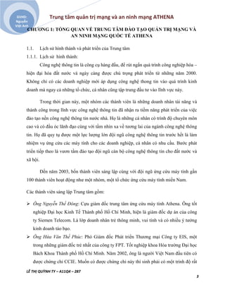 Trung tâm quản trị mạng và an ninh mạng ATHENA
LÊ THỊ QUỲNH TY – A11Q4 – 287
3
GVHD:
Nguyễn
Việt Anh
CHƯƠNG 1: TỔNG QUAN VỀ TRUNG TÂM ĐÀO TẠO QUẢN TRỊ MẠNG VÀ
AN NINH MẠNG QUỐC TẾ ATHENA
1.1. Lịch sử hình thành và phát triển của Trung tâm
1.1.1. Lịch sử hình thành:
Công nghệ thông tin là công cụ hàng đầu, để rút ngắn quá trình công nghiệp hóa –
hiện đại hóa đất nước và ngày càng được chú trọng phát triển từ những năm 2000.
Không chỉ có các doanh nghiệp mới áp dụng công nghệ thong tin vào quá trình kinh
doanh mà ngay cả những tổ chức, cá nhân cũng tập trung đầu tư vào lĩnh vực này.
Trong thời gian này, một nhóm các thành viên là những doanh nhân tài năng và
thành công trong lĩnh vực công nghệ thông tin đã nhận ra tiềm năng phát triển của việc
đào tạo nền công nghệ thông tin nước nhà. Họ là những cá nhân có trình độ chuyên môn
cao và có đầu óc lãnh đạo cùng với tầm nhìn xa về tương lai của ngành công nghệ thông
tin. Họ đã quy tụ được một lực lượng lớn đội ngũ công nghệ thông tin trước hết là làm
nhiệm vụ ứng cứu các máy tính cho các doanh nghiệp, cá nhân có nhu cầu. Bước phát
triển tiếp theo là vươn tầm đào tạo đội ngũ cán bộ công nghệ thông tin cho đất nước và
xã hội.
Đến năm 2003, bốn thành viên sáng lập cùng với đội ngũ ứng cứu máy tính gần
100 thành viên hoạt động như một nhóm, một tổ chức ứng cứu máy tính miền Nam.
Các thành viên sáng lập Trung tâm gồm:
 Ông Nguyễn Thế Đông: Cựu giám đốc trung tâm ứng cứu máy tính Athena. Ông tốt
nghiệp Đại học Kinh Tế Thành phố Hồ Chí Minh, hiện là giám đốc dự án của công
ty Siemen Telecom. Là lớp doanh nhân trẻ thông minh, vui tính và có nhiều ý tưởng
kinh doanh táo bạo.
 Ông Hứa Văn Thế Phúc: Phó Giám đốc Phát triển Thương mại Công ty EIS, một
trong những giám đốc trẻ nhất của công ty FPT. Tốt nghiệp khoa Hóa trường Đại học
Bách Khoa Thành phố Hồ Chí Minh. Năm 2002, ông là người Việt Nam đầu tiên có
được chứng chỉ CCIE. Muốn có được chứng chỉ này thí sinh phải có một trình độ rất
 