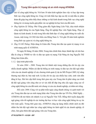 Trung tâm quản trị mạng và an ninh mạng ATHENA
LÊ THỊ QUỲNH TY – A11Q4 – 287
4
GVHD:
Nguyễn
Việt Anh
cao về công nghệ thông tin. Với hơn 10 năm kinh nghiệm làm việc và học tập trong
lĩnh vực công nghệ thông tin. Cùng với tinh thần học tập cao độ và một đầu óc phán
đoán đã giúp ông nhìn thấy được những cơ hội kinh doanh trong lĩnh vực công nghệ
thông tin và mong muốn góp phần vào sự nghiệp tin học hoá của đất nước.
 Ông Nghiêm Sỹ Thắng: Phó Tổng giám đốc Ngân hàng Liên Việt, chịu trách nhiệm
công nghệ thông tin của Ngân hàng. Ông tốt nghiệp Học viên Ngân hàng, Thạc sỹ
Quản trị kinh doanh, là một trong bốn nhà lãnh đạo về công nghệ thông tin xuất sắc
Asean, một trong 14 CSO tiêu biểu của Đông Nam Á. Với gần 20 năm kinh nghiệm
trong lĩnh vực quản trị và công nghệ thông tin.
 Ông Võ Đỗ Thắng: Hiện đang là Giám đốc Trung tâm đào tạo quản trị mạng và an
ninh mạng quốc tế ATHENA.
Từ ngày 04 tháng 10 năm 2004, Trung tâm chính thức được thành lập với tên ban
đầu là công ty TNHH tư vấn và đào tạo quản trị mạng Việt Năng do ông Nguyễn Thế
Đông làm Giám đốc.
1.1.2. Quá trình phát triển
Từ năm 2004 – 2006: Trung tâm trở thành một trong những địa chỉ tin cậy của
nhiều doanh nghiệp. Nhằm cài đặt hệ thống an ninh mạng và đào tạo cho đội ngũ nhân
viên của các doanh nghiệp về các chương trình quản lý dự án MS Project 2003, kỹ năng
thương mại điện tử, bảo mật web. Là địa chỉ tin cậy của nhiều học sinh, sinh viên đến
đăng kí học. Đòi hỏi cấp thiết trong thời gian này của Trung tâm là phải nâng cao trình
độ đội ngũ giảng viên cũng như cơ sở vật chất để đáp ứng nhu cầu ngày càng cao về
công nghệ thông tin của đất nước nói chung và của các doanh nghiệp, cá nhân nói riêng.
Đến năm 2006: Cùng với sự phát triển ngày càng nhanh chóng và cạnh tranh với
các Trung tâm đào tạo an ninh mạng khác như Trung tâm đào tạo VN Pro, Nhất Nghệ…
ATHENA đã mở thêm chi nhánh ở cư xá Nguyễn Văn Trỗi. Đồng thời tuyển dụng đội
ngũ giảng viên tốt nghiệp từ các trường đại học và học viện công nghệ thông tin uy tín
trên toàn quốc. Trong thời gian này, ATHENA cũng áp dụng nhiều chính sách ưu đãi
nhằm thu hút đội ngũ nhân lực công nghệ thông tin lành nghề từ các doanh nghiệp, tổ
chức, làm giàu thêm đội ngũ giảng viên của Trung tâm.
 