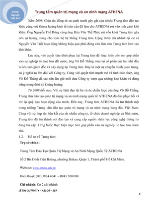 Trung tâm quản trị mạng và an ninh mạng ATHENA
LÊ THỊ QUỲNH TY – A11Q4 – 287
5
GVHD:
Nguyễn
Việt Anh
Năm 2008: Chịu tác động từ sự canh tranh gây gắt của nhiều Trung tâm đào tạo
khác cùng với khủng hoảng kinh tế toàn cầu đã làm cho ATHENA rơi vào tình cảnh khó
khăn. Ông Nguyễn Thế Đông cùng ông Hứa Văn Thế Phúc rút vốn khỏi Trung tâm gây
nên sự hoang mang cho toàn bộ hệ thống Trung tâm. Cộng thêm chi nhánh tại cư xá
Nguyễn Văn Trỗi hoạt động không hiệu quả phải đóng cửa làm cho Trung tâm lâm vào
khó khăn.
Lúc này, với quyết tâm khôi phục lại Trung tâm để thực hiện ước mơ góp phần
vào sự nghiệp tin học hóa đất nước, ông Võ Đỗ Thắng mua lại cổ phần của hai nhà đầu
tư lên làm giám đốc và xây dựng lại Trung tâm. Đây là một sự chuyển mình quan trọng,
có ý nghĩa to lớn đối với Công ty. Cùng với quyết tâm mạnh mẽ và tinh thần thép, ông
Võ Đỗ Thắng đã tạo nên làn gió mới đưa Công ty vượt qua những khó khăn và đứng
vững trong thời kỳ khủng hoảng.
Từ 2009 đến nay: Với sự lãnh đạo tài ba và óc chiến lược của ông Võ Đỗ Thắng,
Trung tâm đào tạo quản trị mạng và an ninh mạng quốc tế ATHENA đã dần phục hồi và
trở lại quỹ đạo hoạt động của mình. Đến nay, Trung tâm ATHENA đã trở thành một
trong những Trung tâm đào tạo quản trị mạng và an ninh mạng hàng đầu Việt Nam.
Cùng với sự hợp tác liên kết của rất nhiều công ty, tổ chức doanh nghiệp và Nhà nước,
Trung tâm đã trở thành nơi đào tạo và cung cấp nguồn nhân lực công nghệ thông tin
đáng tin cậy. Từng bước thực hiện mục tiêu góp phần vào sự nghiệp tin học hóa nước
nhà.
1.2. Hồ sơ về Trung tâm:
Trụ sở chính:
Trung Tâm Đào Tạo Quản Trị Mạng và An Ninh Mạng Quốc Tế ATHENA
Số 2 Bis Đinh Tiên Hoàng, phường Đakao, Quận 1, Thành phố Hồ Chí Minh.
Website: www.athena.edu.vn
Điện thoại: (08) 3824 4041 – 0943 200 088
Chi nhánh: Có 2 chi nhánh
 