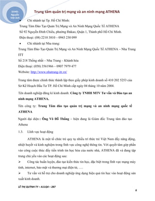 Trung tâm quản trị mạng và an ninh mạng ATHENA
LÊ THỊ QUỲNH TY – A11Q4 – 287
6
GVHD:
Nguyễn
Việt Anh
 Chi nhánh tại Tp. Hồ Chí Minh:
Trung Tâm Đào Tạo Quản Trị Mạng và An Ninh Mạng Quốc Tế ATHENA
Số 92 Nguyễn Đình Chiểu, phường Đakao, Quận 1, Thành phố Hồ Chí Minh.
Điện thoại: (08) 2210 3810 – 0943 230 099
 Chi nhánh tại Nha trang:
Trung Tâm Đào Tạo Quản Trị Mạng và An Ninh Mạng Quốc Tế ATHENA – Nha Trang
ITT
Số 218 Thống nhất – Nha Trang – Khánh hòa
Điện thoại: (058) 3561966 – 0907 7979 477
Website: http://www.nhatrang-itt.vn/
Trung tâm được chính thức thành lập theo giấy phép kinh doanh số 410 202 5253 của
Sở Kế Hoạch Đầu Tư TP. Hồ Chí Minh cấp ngày 04 tháng 10 năm 2004.
Tên doanh nghiệp đăng kí kinh doanh: Công ty TNHH MTV Tư vấn và Đào tạo an
ninh mạng ATHENA.
Tên công ty: Trung Tâm đào tạo quản trị mạng và an ninh mạng quốc tế
ATHENA
Người đại diện : Ông Võ Đỗ Thắng – hiện đang là Giám đốc Trung tâm đào tạo
Athena
1.3. Lĩnh vực hoạt động
ATHENA là một tổ chức trẻ quy tụ nhiều trí thức trẻ Việt Nam đầy năng động,
nhiệt huyết và kinh nghiệm trong lĩnh vực công nghệ thông tin. Với quyết tâm góp phần
vào công cuộc thúc đẩy tiến trình tin học hóa của nước nhà, ATHENA đã và đang tập
trung chủ yếu vào các hoạt động sau:
 Công tác huấn luyện, đào tạo kiến thức tin học, đặc biệt trong lĩnh vực mạng máy
tính, internet, bảo mật và thương mại điện tử, ….
 Tư vấn và hỗ trợ cho doanh nghiệp ứng dụng hiệu quả tin học vào hoạt động sản
xuất kinh doanh.
 