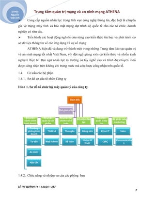 Trung tâm quản trị mạng và an ninh mạng ATHENA
LÊ THỊ QUỲNH TY – A11Q4 – 287
7
GVHD:
Nguyễn
Việt Anh
 Cung cấp nguồn nhân lực trong lĩnh vực công nghệ thông tin, đặc biệt là chuyên
gia về mạng máy tính và bảo mật mạng đạt trình độ quốc tế cho các tổ chức, doanh
nghiệp có nhu cầu.
 Tiến hành các hoạt động nghiên cứu nâng cao kiến thức tin học và phát triển cơ
sở dữ liệu thông tin về các ứng dụng và sự cố mạng
ATHENA hiện đã và đang trở thành một trong những Trung tâm đào tạo quản trị
và an ninh mạng tốt nhất Việt Nam, với đội ngũ giảng viên có kiến thức và nhiều kinh
nghiệm thực tế. Đội ngũ nhân lực ra trường có tay nghề cao và trình độ chuyên môn
được công nhận trên không chỉ trong nước mà còn được công nhận trên quốc tế.
1.4. Cơ cấu các bộ phận
1.4.1. Sơ đồ cơ cấu tổ chức Công ty
Hình 1. Sơ đồ tổ chức bộ máy quản lý của công ty
1.4.2. Chức năng và nhiệm vụ của các phòng ban
Giám đốc
Bộ phận
hành chính
kinh doanh
Trưởng
phòng kinh
doanh
Tư vấn
An ninh
Hậu cần
Bộ phận
quản lý sản
phẩm
Thiết kế
Web Admin
Bộ phận tài
chính và kế
toán
Thu ngân
Kế toán
Bộ phận đào
tạo
Giảng viên
Hỗ trợ kĩ
thuật
Bộ phận
quản lý dự
án
Kỹ sư IT
CERC
Bộ phận sale
marketing
Sales
Communicatio
n
Phó giám đốc
 