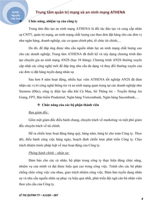 Trung tâm quản trị mạng và an ninh mạng ATHENA
LÊ THỊ QUỲNH TY – A11Q4 – 287
8
GVHD:
Nguyễn
Việt Anh
 Chức năng, nhiệm vụ của công ty
Trung tâm đào tạo an ninh mạng ATHENA là đối tác đào tạo và cung cấp nhân
sự CNTT, quản trị mạng, an ninh mạng chất lượng cao theo đơn đặt hàng cho các đơn vị
như ngân hàng, doanh nghiệp, các cơ quan chính phủ, tổ chức tài chính,…
Do đó, để đáp ứng được nhu cầu nguồn nhân lực an ninh mạng chất lượng cao
cho các doanh nghiệp, Trung tâm ATHENA đã thiết kế và xây dựng chương trình đào
tạo chuyên gia an ninh mạng AN2S (học 18 tháng). Chương trình AN2S thường xuyên
cập nhật các công nghệ mới để đáp ứng nhu cầu đa dạng và thay đổi thường xuyên của
các đơn vị đặt hàng tuyển dụng nhân sự.
Sau hơn 8 năm hoạt động, nhiều học viên ATHENA tốt nghiệp AN2S đã đảm
nhận các vị trí công nghệ thông tin và an ninh mạng quan trọng tại các doanh nghiệp như
Siemens (Đức), công ty điện lực dầu khí Cà Mau, Sở Thông tin – Truyền thông An
Giang, FPT, Bảo hiểm Prudential, Ngân hàng Vietcombank, Ngân hàng Sacombank,…
 Chức năng của các bộ phận thành viên
Ban giám đốc:
Gồm một giám đốc điều hành chung, chuyên trách về marketing và một phó giám
đốc chuyên trách về tài chính.
Đề ra chiến lược hoạt động hàng quý, hàng năm, hàng kì cho toàn Công ty. Theo
dõi, điều hành công việc hàng ngày, hoạch định chiến lược phát triển Công ty. Chịu
trách nhiệm trước pháp luật về mọi hoạt động của Công ty.
Phòng hành chính – nhân sự:
Đảm bảo cho các cá nhân, bộ phận trong công ty thực hiện đúng chức năng,
nhiệm vụ của mình và đạt được hiệu quả cao trong công việc. Tránh cho các bộ phận
chồng chéo công việc của nhau, giao trách nhiệm công việc. Đảm bảo tuyển dụng nhân
sự và nhu cầu nguồn nhân sự phục vụ hiệu quả nhất, phát triển đội ngũ cán bộ nhân viên
theo yêu cầu của Công ty.
 