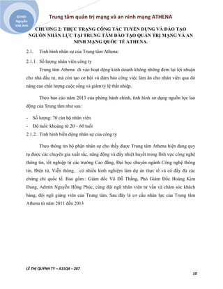 Trung tâm quản trị mạng và an ninh mạng ATHENA
LÊ THỊ QUỲNH TY – A11Q4 – 287
10
GVHD:
Nguyễn
Việt Anh
CHƯƠNG 2: THỰC TRẠNG CÔNG TÁC TUYỂN DỤNG VÀ ĐÀO TẠO
NGUỒN NHÂN LỰC TẠI TRUNG TÂM ĐÀO TẠO QUẢN TRỊ MẠNG VÀ AN
NINH MẠNG QUỐC TẾ ATHENA.
2.1. Tình hình nhân sự của Trung tâm Athena:
2.1.1. Số lượng nhân viên công ty
Trung tâm Athena đi vào hoạt động kinh doanh không những đem lại lợi nhuận
cho nhà đầu tư, mà còn tạo cơ hội và đảm bảo công việc làm ăn cho nhân viên qua đó
nâng cao chất lượng cuộc sống và giảm tỷ lệ thất nhiệp.
Theo báo cáo năm 2013 của phòng hành chính, tình hình sử dụng nguồn lực lao
động của Trung tâm như sau:
- Số lượng: 70 cán bộ nhân viên
- Độ tuổi: khoảng từ 20 – 60 tuổi
2.1.2. Tình hình biến động nhân sự của công ty
Theo thông tin bộ phận nhân sự cho thấy được Trung tâm Athena hiện đang quy
tụ được các chuyên gia xuất sắc, năng động và đầy nhiệt huyết trong lĩnh vực công nghệ
thông tin, tốt nghiệp từ các trường Cao đẳng, Đại học chuyên ngành Công nghệ thông
tin, Điện tử, Viễn thông,…có nhiều kinh nghiệm làm dự án thực tế và có đầy đủ các
chứng chỉ quốc tế. Bao gồm : Giám đốc Võ Đỗ Thắng, Phó Giám Đốc Hoàng Kim
Dung, Admin Nguyễn Hồng Phúc, cùng đội ngũ nhân viên tư vấn và chăm sóc khách
hàng, đội ngũ giảng viên của Trung tâm. Sau đây là cơ cấu nhân lực của Trung tâm
Athena từ năm 2011 đến 2013
 