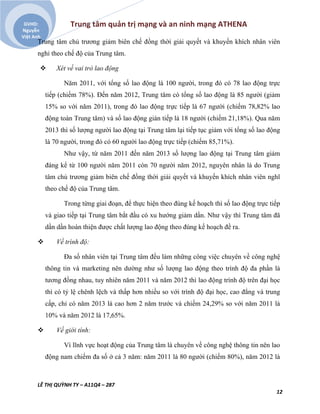 Trung tâm quản trị mạng và an ninh mạng ATHENA
LÊ THỊ QUỲNH TY – A11Q4 – 287
12
GVHD:
Nguyễn
Việt Anh
Trung tâm chủ trương giảm biên chế đồng thời giải quyết và khuyến khích nhân viên
nghỉ theo chế độ của Trung tâm.
 Xét về vai trò lao động
Năm 2011, với tổng số lao động là 100 người, trong đó có 78 lao động trực
tiếp (chiếm 78%). Đến năm 2012, Trung tâm có tổng số lao động là 85 người (giảm
15% so với năm 2011), trong đó lao động trực tiếp là 67 người (chiếm 78,82% lao
động toàn Trung tâm) và số lao động gián tiếp là 18 người (chiếm 21,18%). Qua năm
2013 thì số lượng người lao động tại Trung tâm lại tiếp tục giảm với tổng số lao động
là 70 người, trong đó có 60 người lao động trực tiếp (chiếm 85,71%).
Như vậy, từ năm 2011 đến năm 2013 số lượng lao động tại Trung tâm giảm
đáng kể từ 100 người năm 2011 còn 70 người năm 2012, nguyên nhân là do Trung
tâm chủ trương giảm biên chế đồng thời giải quyết và khuyến khích nhân viên nghĩ
theo chế độ của Trung tâm.
Trong từng giai đoạn, để thực hiện theo đúng kế hoạch thì số lao động trực tiếp
và giao tiếp tại Trung tâm bắt đầu có xu hướng giảm dần. Như vậy thì Trung tâm đã
dần dần hoàn thiện được chất lượng lao động theo đúng kế hoạch đề ra.
 Về trình độ:
Đa số nhân viên tại Trung tâm đều làm những công việc chuyên về công nghệ
thông tin và marketing nên dường như số lượng lao động theo trình độ đa phần là
tương đồng nhau, tuy nhiên năm 2011 và năm 2012 thì lao động trình độ trên đại học
thì có tỷ lệ chênh lệch và thấp hơn nhiều so với trình độ đại học, cao đẳng và trung
cấp, chỉ có năm 2013 là cao hơn 2 năm trước và chiếm 24,29% so với năm 2011 là
10% và năm 2012 là 17,65%.
 Về giới tính:
Vì lĩnh vực hoạt động của Trung tâm là chuyên về công nghệ thông tin nên lao
động nam chiếm đa số ở cả 3 năm: năm 2011 là 80 người (chiếm 80%), năm 2012 là
 