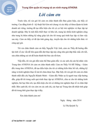 Trung tâm quản trị mạng và an ninh mạng ATHENA
LÊ THỊ QUỲNH TY – A11Q4 – 287
GVHD:
Nguyễn
Việt Anh
Lời cảm ơn
Trước tiên, tôi xin gửi lời cảm ơn chân thành đến Ban giám hiệu, các thầy cô
trường Cao đẳng kinh tế - kỹ thuật Sài Gòn nói chung và các thầy cô khoa Quản trị kinh
doanh nói riêng, trường đã tạo điều kiện cho tôi có cơ hội trải nghiệm và thực tập tại
doanh nghiệp. Đây là một điều thiết thực và hữu ích, mang lại nhiều kinh nghiệm cũng
như trang bị thêm những kỹ năng giúp ích cho tôi trong quá trình học tập và làm việc
sau này. Cảm ơn thầy cô đã tận tình giảng dạy, truyền đạt cho tôi những kiến thức vô
cùng quý giá.
Tôi xin chân thành cảm ơn thầy Nguyễn Việt Anh, cảm ơn Thầy đã hướng dẫn
tận tình về các vấn đề liên quan đến đợt thực tập này cũng như giải đáp thắc mắc chi tiết,
sửa chữa những sai sót để hoàn thành bài báo cáo tốt hơn.
Tiếp đến, tôi xin gửi đến toàn thể Ban giám đốc và các anh chị cán bộ nhân viên
Trung tâm ATHENA lời cảm ơn chân thành nhất. Cảm ơn Thầy Võ Đỗ Thắng – Giám
đốc trung tâm ATHENA, đã tạo điều kiện cho tôi có những kiến thức bổ ích, những kỹ
năng và kinh nghiệm thực tế mà tôi chưa được học. Đặc biệt, tôi xin gửi lời cảm ơn chân
thành nhất đến chị Nguyễn Khánh Minh – Giám đốc Nhân sự là người trực tiếp hướng
dẫn, giúp đỡ tôi trong suốt quá trình thực tập tại ATHENA, chia sẻ cho tôi những kinh
nghiệm, bài học hữu ích, tạo điều kiện cho tôi có những trải nghiệm thực tế và chân thật
nhất. Bên cạnh đó, tôi xin cảm ơn các anh chị, các bạn tại Trung tâm đã nhiệt tình giúp
đỡ tôi trong thời gian thực tập ở đây.
Xin chân thành cảm ơn!
Ngày tháng năm 2014
Lê Thị Quỳnh Ty
 