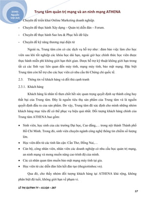 Trung tâm quản trị mạng và an ninh mạng ATHENA
LÊ THỊ QUỲNH TY – A11Q4 – 287
17
GVHD:
Nguyễn
Việt Anh
- Chuyên đề triển khai Online Marketing doanh nghiệp.
- Chuyên đề thực hành Xây dựng – Quản trị diễn đàn – Forum.
- Chuyên đề thực hành Sao lưu & Phục hồi dữ liệu
- Chuyên đề kỹ năng thương mại điện tử
Ngoài ra, Trung tâm còn có các dịch vụ hỗ trợ như : đảm bảo việc làm cho học
viên sau khi tốt nghiệp các khóa học dài hạn, ngoài giờ học chính thức học viên được
thực hành miễn phí không giới hạn thời gian. Được hỗ trợ kỹ thuật không giới hạn trong
tất cả các lĩnh vực liên quan đến máy tính, mạng máy tính, bảo mật mạng. Đặc biệt
Trung tâm còn hỗ trợ cho các học viên có nhu cầu thi Chứng chỉ quốc tế.
2.3. Thông tin về khách hàng và đối thủ cạnh tranh
2.3.1. Khách hàng
Khách hàng là nhân tố then chốt hết sức quan trọng quyết định sự thành công hay
thất bại của Trung tâm. Đây là nguồn tiêu thụ sản phẩm của Trung tâm và là nguồn
quyết định đầu ra của sản phẩm. Do vậy, Trung tâm đã xác định cho mình những nhóm
khách hàng mục tiêu để có thể phục vụ hiệu quả nhất. Đối tượng khách hàng chính của
Trung tâm ATHENA bao gồm:
 Sinh viên, học sinh của các trường Đại học, Cao đẳng,… trong nội thành Thành phố
Hồ Chí Minh. Trong đó, sinh viên chuyên ngành công nghệ thông tin chiếm số lượng
lớn.
 Học viên đến từ các tỉnh lân cận: Cần Thơ, Đồng Nai,…
 Cán bộ, công nhân viên, nhân viên các doanh nghiệp có nhu cầu học quản trị mạng,
an ninh mạng và mong muốn nâng cao trình độ của mình.
 Các cá nhân quan tâm muốn bảo mật mạng máy tính tại gia.
 Học viên từ các diễn đàn liên kết đào tạo (thegioitinhoc.vn).
Qua đó, cho thấy nhóm đối tượng khách hàng tại ATHENA khá rộng, không
phân biệt độ tuổi, không giới hạn về phạm vi.
 