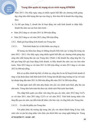 Trung tâm quản trị mạng và an ninh mạng ATHENA
LÊ THỊ QUỲNH TY – A11Q4 – 287
20
GVHD:
Nguyễn
Việt Anh
 Năm 2013. Cho thấy ngày càng có nhiều người biết đến các chương trình giảng
dạy cũng như chất lượng đào tạo của công ty. Kéo theo đó là doanh thu cũng tăng
theo.
 Cụ thể qua bảng 2, doanh thu từ hoạt động sản xuất kinh doanh ta nhận thấy
doanh thu năm sau cao hơn năm trước :
 Năm 2012 tăng so với năm 2011 là 300 triệu đồng.
 Năm 2013 tăng so với năm 2012 cũng 300 triệu đồng
2.4.2. Đánh giá hoạt động kinh doanh của Trung tâm
2.4.2.1. Tình hình thuận lợi và khó khăn của công ty
Số lượng các khóa học đang có những chuyển biến tích cực và tăng lên trong các
năm 2012 - 2013. Cho thấy ngày càng nhiều người biết đến các chương trình giảng dạy
cũng như chất lượng đào tạo của Trung tâm. Chính vì thế doanh thu cũng tăng lên. Cụ
thể qua bảng kết quả hoạt động kinh doanh, ta thấy doanh thu năm sau cao hơn năm
trước. Năm 2012 tăng so với năm 2011 là 300 triệu đồng và năm 2013 tăng so với năm
2012 là 500 trệu đồng.
Khi có sự điều chỉnh kịp thời về nhân sự, cũng như là các kế hoạch kinh doanh rõ
ràng và dự đoán được tình hình kinh tế thì Trung tâm đã dần tăng trưởng trở lại với mức
lợi nhuận tăng dần năm 2011 là 200 triệu đồng đến năm 2013 là 280 triệu đồng.
Số nộp ngân sách mỗi năm phụ thuộc chủ yếu vào chính sách thuế, phụ thu của
nhà nước. Trung tâm luôn tuân thủ theo các chính sách Nhà nước ban hành.
Thu nhập bình quân của nhân viên tăng lên qua các năm, năm 2012 tăng 14,2%
so với năm 2011, năm 2013 tăng 12,5% so với năm 2012. Tình hình lương nhân viên
tăng đều qua các năm, tạo điều kiện để nhân viên làm việc và cống hiến cho Trung tâm.
2.4.2.2. Cơ cấu thị phần của Trung tâm
Với phân khúc thị trường tập trung chủ yếu vào nhóm khách hàng là học sinh,
sinh viên và cán bộ công nhân viên chức yêu thích lĩnh vực công nghệ thông tin. Trung
 