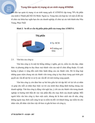 Trung tâm quản trị mạng và an ninh mạng ATHENA
LÊ THỊ QUỲNH TY – A11Q4 – 287
21
GVHD:
Nguyễn
Việt Anh
tâm đào tạo quản trị mạng và an ninh mạng quốc tế ATHENA tập trung 70% thị phần
của mình ở Thành phố Hồ Chí Minh. Ngoài ra, Trung tâm còn hợp tác với một số đối tác
tổ chức các khóa học ngắn hạn cho các doanh nghiệp, tổ chức tại các tỉnh thành như Nha
Trang, Phan Thiết
Hình 2: Sơ đồ cơ cấu thị phần phân phối của trung tâm ATHENA
2.5. Văn hóa của công ty
Văn hóa công ty là một hệ thống những ý nghĩa, giá trị, niềm tin chủ đạo, nhận
thức và phương pháp tư duy được mọi thành viên của một tổ chức đồng thuận. Có ảnh
hưởng ở phạm vi rộng đến cách thức hành động của các thành viên. Đó là tổng hợp
những quan niệm chung mà các thành viên trong công ty học được trong quá trình giải
quyết các vấn đề nội bộ và xử lý các vấn đề với môi trường xung quanh.
Văn hóa công ty còn đảm bảo sự hài hòa giữa lợi ích tập thể với lợi ích cá nhân
và giúp cho mỗi cá nhân thực hiện vai trò của mình theo đúng định hướng chung của
doanh nghiệp. Văn hóa công ty động viên nghị lực, ý chí của các thành viên trong doanh
nghiệp và hướng tinh thần đó vào việc phấn đấu cho mục đích của doanh nghiệp. Mỗi
người hiểu văn hóa công ty theo một cách, nhưng dù là theo cách nào đi nữa, cũng
không ngoài mục đích cuối cùng là tạo ra niềm tin đối với khách hàng, tạo niềm tin cho
nhân viên, để nhân viên làm việc tốt hơn và gắn bó hơn với công ty.
70%
30%
Thị phần
Tp. HCM
Ở những nơi
khác
 