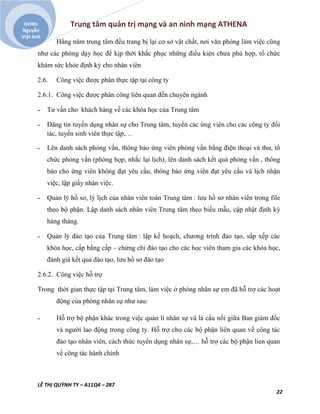 Trung tâm quản trị mạng và an ninh mạng ATHENA
LÊ THỊ QUỲNH TY – A11Q4 – 287
22
GVHD:
Nguyễn
Việt Anh
Hằng năm trung tâm đều trang bị lại cơ sở vật chất, nơi văn phòng làm việc cũng
như các phòng dạy học để kịp thời khắc phục những điều kiện chưa phù hợp, tổ chức
khám sức khỏe định kỳ cho nhân viên
2.6. Công việc được phân thực tập tại công ty
2.6.1. Công việc được phân công liên quan đến chuyên ngành
˗ Tư vấn cho khách hàng về các khóa học của Trung tâm
˗ Đăng tin tuyển dụng nhân sự cho Trung tâm, tuyển các ứng viên cho các công ty đối
tác, tuyển sinh viên thực tập,…
˗ Lên danh sách phỏng vấn, thông báo ứng viên phỏng vấn bằng điện thoại và thư, tổ
chức phỏng vấn (phòng họp, nhắc lại lịch), lên danh sách kết quả phỏng vấn , thông
báo cho ứng viên không đạt yêu cầu, thông báo ứng viên đạt yêu cầu và lịch nhận
việc, lập giấy nhận việc.
˗ Quản lý hồ sơ, lý lịch của nhân viên toàn Trung tâm : lưu hồ sơ nhân viên trong file
theo bộ phận. Lập danh sách nhân viên Trung tâm theo biểu mẫu, cập nhật định kỳ
hàng tháng.
˗ Quản lý đào tạo của Trung tâm : lập kế hoạch, chương trình đào tạo, sắp xếp các
khóa học, cấp bằng cấp – chứng chỉ đào tạo cho các học viên tham gia các khóa học,
đánh giá kết quả đào tạo, lưu hồ sơ đào tạo
2.6.2. Công việc hỗ trợ
Trong thời gian thực tập tại Trung tâm, làm việc ở phòng nhân sự em đã hỗ trợ các hoạt
động của phòng nhân sự như sau:
˗ Hỗ trợ bộ phận khác trong việc quản lí nhân sự và là cầu nối giữa Ban giám đốc
và người lao động trong công ty. Hỗ trợ cho các bộ phận liên quan về công tác
đào tạo nhân viên, cách thức tuyển dụng nhân sự,… hỗ trợ các bộ phận lien quan
về công tác hành chính
 