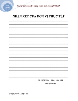 Trung tâm quản trị mạng và an ninh mạng ATHENA
LÊ THỊ QUỲNH TY – A11Q4 – 287
GVHD:
Nguyễn
Việt Anh
NHẬN XÉT CỦA ĐƠN VỊ THỰC TẬP
..........................................................................................................................................................
..........................................................................................................................................................
..........................................................................................................................................................
..........................................................................................................................................................
..........................................................................................................................................................
..........................................................................................................................................................
..........................................................................................................................................................
..........................................................................................................................................................
..........................................................................................................................................................
..........................................................................................................................................................
..........................................................................................................................................................
..........................................................................................................................................................
..........................................................................................................................................................
..........................................................................................................................................................
..........................................................................................................................................................
..........................................................................................................................................................
..........................................................................................................................................................
..........................................................................................................................................................
TP HCM, Ngày tháng năm 2014
Đơn vị thực tập
 