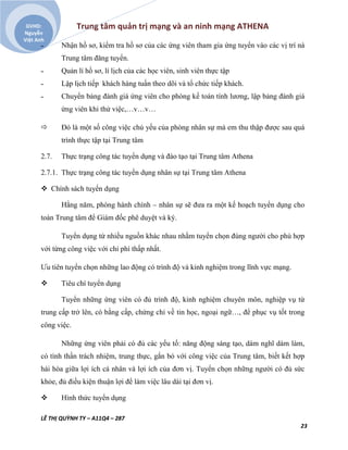 Trung tâm quản trị mạng và an ninh mạng ATHENA
LÊ THỊ QUỲNH TY – A11Q4 – 287
23
GVHD:
Nguyễn
Việt Anh
˗ Nhận hồ sơ, kiểm tra hồ sơ của các ứng viên tham gia ứng tuyển vào các vị trí nà
Trung tâm đăng tuyển.
˗ Quản lí hồ sơ, lí lịch của các học viên, sinh viên thực tập
˗ Lập lịch tiếp khách hàng tuần theo dõi và tổ chức tiếp khách.
˗ Chuyển bảng đánh giá ứng viên cho phòng kế toán tính lương, lập bảng đánh giá
ứng viên khi thử việc,…v…v…
 Đó là một số công việc chủ yếu của phòng nhân sự mà em thu thập được sau quá
trình thực tập tại Trung tâm
2.7. Thực trạng công tác tuyển dụng và đào tạo tại Trung tâm Athena
2.7.1. Thực trạng công tác tuyển dụng nhân sự tại Trung tâm Athena
 Chính sách tuyển dụng
Hằng năm, phòng hành chính – nhân sự sẽ đưa ra một kế hoạch tuyển dụng cho
toàn Trung tâm để Giám đốc phê duyệt và ký.
Tuyển dụng từ nhiều nguồn khác nhau nhằm tuyển chọn đúng người cho phù hợp
với từng công việc với chi phí thấp nhất.
Ưu tiên tuyển chọn những lao động có trình độ và kinh nghiệm trong lĩnh vực mạng.
 Tiêu chí tuyển dụng
Tuyển những ứng viên có đủ trình độ, kinh nghiệm chuyên môn, nghiệp vụ từ
trung cấp trở lên, có bằng cấp, chứng chỉ về tin học, ngoại ngữ…, để phục vụ tốt trong
công việc.
Những ứng viên phải có đủ các yếu tố: năng động sáng tạo, dám nghĩ dám làm,
có tình thần trách nhiệm, trung thực, gắn bó với công việc của Trung tâm, biết kết hợp
hài hòa giữa lợi ích cá nhân và lợi ích của đơn vị. Tuyển chọn những người có đủ sức
khỏe, đủ điều kiện thuận lợi để làm việc lâu dài tại đơn vị.
 Hình thức tuyển dụng
 