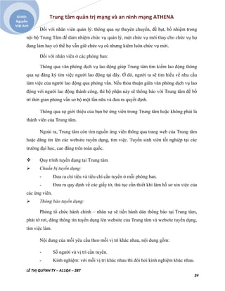 Trung tâm quản trị mạng và an ninh mạng ATHENA
LÊ THỊ QUỲNH TY – A11Q4 – 287
24
GVHD:
Nguyễn
Việt Anh
Đối với nhân viên quản lý: thông qua sự thuyên chuyển, đề bạt, bổ nhiệm trong
nội bộ Trung Tâm để đảm nhiệm chức vụ quản lý, một chức vụ mới thay cho chức vụ họ
đang làm hay có thể họ vẫn giữ chức vụ cũ nhưng kiêm luôn chức vụ mới.
Đối với nhân viên ở các phòng ban:
Thông qua văn phòng dịch vụ lao động giúp Trung tâm tìm kiếm lao động thông
qua sự đăng ký tìm việc người lao động tại đây. Ở đó, người ta sẽ tìm hiểu về nhu cầu
làm việc của người lao động qua phỏng vấn. Nếu thỏa thuận giữa văn phòng dịch vụ lao
động với người lao động thành công, thì bộ phận này sẽ thông báo với Trung tâm để bố
trí thời gian phỏng vấn sơ bộ một lần nữa và đưa ra quyết định.
Thông qua sự giới thiệu của bạn bè ứng viên trong Trung tâm hoặc không phải là
thành viên của Trung tâm.
Ngoài ra, Trung tâm còn tìm nguồn ứng viên thông qua trang web của Trung tâm
hoặc đăng tin lên các website tuyển dụng, tìm việc. Tuyển sinh viên tốt nghiệp tại các
trường đại học, cao đẳng trên toàn quốc.
 Quy trình tuyển dụng tại Trung tâm
 Chuẩn bị tuyển dụng:
- Đưa ra chỉ tiêu và tiêu chí cần tuyển ở mỗi phòng ban.
- Đưa ra quy định về các giấy tờ, thủ tục cần thiết khi làm hồ sơ xin việc của
các ứng viên.
 Thông báo tuyển dụng:
Phòng tổ chức hành chính – nhân sự sẽ tiến hành dán thông báo tại Trung tâm,
phát tờ rơi, đăng thông tin tuyển dụng lên website của Trung tâm và website tuyển dụng,
tìm việc làm.
Nội dung của mỗi yêu cầu theo mỗi vị trí khác nhau, nội dung gồm:
- Số người và vị trí cần tuyển.
- Kinh nghiệm: với mỗi vị trí khác nhau thì đòi hỏi kinh nghiệm khác nhau.
 