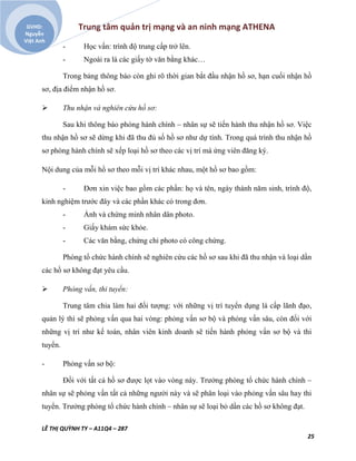 Trung tâm quản trị mạng và an ninh mạng ATHENA
LÊ THỊ QUỲNH TY – A11Q4 – 287
25
GVHD:
Nguyễn
Việt Anh
- Học vấn: trình độ trung cấp trở lên.
- Ngoài ra là các giấy tờ văn bằng khác…
Trong bảng thông báo còn ghi rõ thời gian bắt đầu nhận hồ sơ, hạn cuối nhận hồ
sơ, địa điểm nhận hồ sơ.
 Thu nhận và nghiên cứu hồ sơ:
Sau khi thông báo phòng hành chính – nhân sự sẽ tiến hành thu nhận hồ sơ. Việc
thu nhận hồ sơ sẽ dừng khi đã thu đủ số hồ sơ như dự tính. Trong quá trình thu nhận hồ
sơ phòng hành chính sẽ xếp loại hồ sơ theo các vị trí mà ứng viên đăng ký.
Nội dung của mỗi hồ sơ theo mỗi vị trí khác nhau, một hồ sơ bao gồm:
- Đơn xin việc bao gồm các phần: họ và tên, ngày thánh năm sinh, trình độ,
kinh nghiệm trước đây và các phần khác có trong đơn.
- Ảnh và chứng minh nhân dân photo.
- Giấy khám sức khỏe.
- Các văn bằng, chứng chỉ photo có công chứng.
Phòng tổ chức hành chính sẽ nghiên cứu các hồ sơ sau khi đã thu nhận và loại dần
các hồ sơ không đạt yêu cầu.
 Phỏng vấn, thi tuyển:
Trung tâm chia làm hai đối tượng: với những vị trí tuyển dụng là cấp lãnh đạo,
quản lý thì sẽ phỏng vấn qua hai vòng: phỏng vấn sơ bộ và phỏng vấn sâu, còn đối với
những vị trí như kế toán, nhân viên kinh doanh sẽ tiến hành phỏng vấn sơ bộ và thi
tuyển.
- Phỏng vấn sơ bộ:
Đối với tất cả hồ sơ được lọt vào vòng này. Trưởng phòng tổ chức hành chính –
nhân sự sẽ phỏng vấn tất cả những người này và sẽ phân loại vào phỏng vấn sâu hay thi
tuyển. Trưởng phòng tổ chức hành chính – nhân sự sẽ loại bỏ dần các hồ sơ không đạt.
 