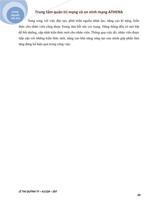 Trung tâm quản trị mạng và an ninh mạng ATHENA
LÊ THỊ QUỲNH TY – A11Q4 – 287
28
GVHD:
Nguyễn
Việt Anh
Song song với việc đào tạo, phát triển nguồn nhân lực, nâng cao kĩ năng, kiến
thức cho nhân viên cũng được Trung tâm hết sức coi trọng. Hàng tháng đều có mở lớp
để bồi dưỡng, cập nhật kiến thức mới cho nhân viên. Thông qua việc đó, nhân viên được
tiếp cận với những kiến thức mới, nâng cao khả năng sáng tạo của mình góp phần làm
tăng đáng kể hiệu quả trong công việc.
 