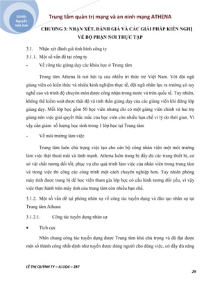 Trung tâm quản trị mạng và an ninh mạng ATHENA
LÊ THỊ QUỲNH TY – A11Q4 – 287
29
GVHD:
Nguyễn
Việt Anh
CHƯƠNG 3: NHẬN XÉT, ĐÁNH GIÁ VÀ CÁC GIẢI PHÁP KIẾN NGHỊ
VỀ BỘ PHẬN NƠI THỰC TẬP
3.1. Nhận xét đánh giá tình hình công ty
3.1.1. Một số vấn đề tại công ty
˗ Về công tác giảng dạy các khóa học ở Trung tâm
Trung tâm Athena là nơi hội tụ của nhiều trí thức trẻ Việt Nam. Với đội ngũ
giảng viên có kiến thức và nhiều kinh nghiệm thực tế, đội ngũ nhân lực ra trường có tay
nghề cao và trình độ chuyên môn được công nhận trong nước và trên quốc tế. Tuy nhiên,
không thể kiểm soát được thái độ và tinh thần giảng dạy của các giảng viên khi đứng lớp
giảng dạy. Mỗi lớp học gồm 50 học viên nhưng chỉ có một giảng viên chính và hai trợ
giảng nên việc giải quyết thắc mắc của học viên còn nhiều hạn chế vì lý do thời gian. Vì
vậy cần giảm số lượng học sinh trong 1 lớp học tại Trung tâm
˗ Về môi trường làm việc
Trung tâm luôn chú trọng việc tạo cho cán bộ công nhân viên một môi trường
làm việc thật thoải mái và lành mạnh. Athena luôn trang bị đầy đủ các trang thiết bị, cơ
sở vật chất tương đối tốt, phục vụ cho quá trình làm việc của nhân viên trong trung tâm
và trong việc thi công các công trình một cách chuyên nghiệp hơn. Tuy nhiên phòng
máy tính được trang bị để học viên tham gia lớp học có cấu hình tương đối yếu, vì vậy
việc thực hành trên máy tính của trung tâm còn nhiều hạn chế.
3.1.2. Một số vấn đề tại phòng nhân sự về công tác tuyển dụng và đào tạo nhân sự tại
Trung tâm Athena
3.1.2.1. Công tác tuyển dụng nhân sự
 Tích cực
Nhìn chung công tác tuyển dụng được Trung tâm khá chú trọng và đã đạt được
một số thành công nhất định như tuyển được đúng người cho đúng việc, có đầy đủ năng
 
