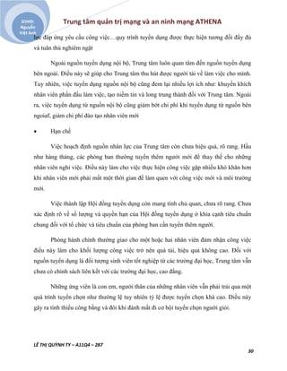 Trung tâm quản trị mạng và an ninh mạng ATHENA
LÊ THỊ QUỲNH TY – A11Q4 – 287
30
GVHD:
Nguyễn
Việt Anh
lực đáp ứng yêu cầu công việc…quy trình tuyển dụng được thực hiện tương đối đầy đủ
và tuân thủ nghiêm ngặt
Ngoài nguồn tuyển dụng nội bộ, Trung tâm luôn quan tâm đến nguồn tuyển dụng
bên ngoài. Điều này sẽ giúp cho Trung tâm thu hút được người tài về làm việc cho mình.
Tuy nhiên, việc tuyển dụng nguồn nội bộ cũng đem lại nhiều lợi ích như: khuyến khích
nhân viên phấn đấu làm việc, tạo niềm tin và long trung thành đối với Trung tâm. Ngoài
ra, việc tuyển dụng từ nguồn nội bộ cũng giảm bớt chi phí khi tuyển dụng từ nguồn bên
ngoiaf, giảm chi phí đào tạo nhân viên mới
 Hạn chế
Việc hoạch định nguồn nhân lực của Trung tâm còn chưa hiệu quả, rõ rang. Hầu
như hàng tháng, các phòng ban thường tuyển thêm người mới để thay thế cho những
nhân viên nghỉ việc. Điều này làm cho việc thực hiện công việc gặp nhiều khó khăn hơn
khi nhân viên mới phải mất một thời gian để làm quen với công việc mới và môi trường
mới.
Việc thành lập Hội đồng tuyển dụng còn mang tính chủ quan, chưa rõ rang. Chưa
xác định rõ về số lượng và quyền hạn của Hội đồng tuyển dụng ở khía cạnh tiêu chuẩn
chung đối với tổ chức và tiêu chuẩn của phòng ban cần tuyển thêm người.
Phòng hành chính thường giao cho một hoặc hai nhân viên đảm nhận công việc
điều này làm cho khối lượng công việc trở nên quá tải, hiệu quả không cao. Đối với
nguồn tuyển dụng là đối tượng sinh viên tốt nghiệp từ các trường đại học, Trung tâm vẫn
chưa có chính sách liên kết với các trường đại học, cao đẳng.
Những ứng viên là con em, người thân của những nhân viên vẫn phải trải qua một
quá trình tuyển chọn như thường lệ tuy nhiên tỷ lệ được tuyển chọn khá cao. Điều này
gây ra tính thiếu công bằng và đôi khi đánh mất đi cơ hội tuyển chọn người giỏi.
 