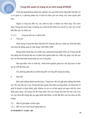 Trung tâm quản trị mạng và an ninh mạng ATHENA
LÊ THỊ QUỲNH TY – A11Q4 – 287
31
GVHD:
Nguyễn
Việt Anh
Chưa áp dụng phương pháp trắc nghiệm vào quá trình tuyển dụng đặc biệt đối với
vị trí quản lý vì phương pháp này sẽ đem lại hiệu quả cao trong việc chọn người phù
hợp.
Ngoài ra công tác điều tra, xác minh lý lịch và khám sức khỏe ứng viên chưa
được Trung tâm chú trọng và không xác minh lại độ chính xác của hồ sơ, như vậy có thể
dẫn đến một vài thiếu xót.
3.1.2.2. Công tác đào tạo và phát triển
 Tích cực
Nhìn chung Trung tâm thực hiện khá tốt công tác đào tạo, nâng cao trình độ nhân
viên theo hệ thống quản lý chất lượng ISO 9001:2008
Phòng hành chính dựa vào chiến lược, phương hướng phát triển của Trung tâm để
xây dựng nên kế hoạch đào tạo và phát triển nguồn nhân lực. Điều này giúp việc đào tạo
sát với tình hình kinh doanh hiện tại của Trung tâm.
Đội ngũ nhân viên có trình độ , nhiều kinh nghiệm giúp cho việc dạy kèm và đào
tạo tại chỗ đạt hiệu quả.
Các phương pháp đào tạo thích hợp đối với từng đối tượng lao động
 Hạn chế
Bên cạnh những thành tựu đạt được, Trung tâm vẫn còn gặp phải những khó khăn
sau: Do việc đào tạo ở các Trung tâm bên ngoài chưa thật sự trùng khớp với công thực tế
giữa lý thuyết và thực hành, giữa Athena và các cơ sở bên ngoài mà ngay một lúc chưa
khắc phục được. Số lượng cán bộ công nhân viên của Trung tâm khá lớn nên việc xem
xét, lựa chọn đối tượng đào tạo gặp nhiều khó khăn, có thể dẫn đến việc lựa chọn sai đối
tượng.
3.2. Một số giải pháp và kiến nghị
3.2.1. Đối với quy trình tuyển dụng nhân sự
 