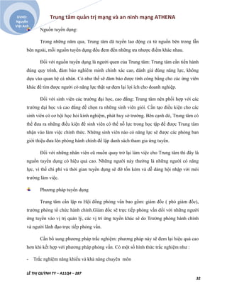 Trung tâm quản trị mạng và an ninh mạng ATHENA
LÊ THỊ QUỲNH TY – A11Q4 – 287
32
GVHD:
Nguyễn
Việt Anh
Nguồn tuyển dụng:
Trong những năm qua, Trung tâm đã tuyển lao động cả từ nguồn bên trong lẫn
bên ngoài, mỗi nguồn tuyển dụng đều đem đến những ưu nhược điểm khác nhau.
Đối với nguồn tuyển dụng là người quen của Trung tâm: Trung tâm cần tiến hành
đúng quy trình, đảm bảo nghiêm minh chính xác cao, đánh giá đúng năng lực, không
dựa vào quan hệ cá nhân. Có như thế sẽ đảm bảo được tính công bằng cho các ứng viên
khác để tìm được người có năng lực thật sự đem lại lợi ích cho doanh nghiệp.
Đối với sinh viên các trường đại học, cao đẳng: Trung tâm nên phối hợp với các
trường đại học và cao đẳng đề chọn ra những sinh viên giỏi. Cần tạo điều kiện cho các
sinh viên có cơ hội học hỏi kinh nghiệm, phát huy sở trường. Bên cạnh đó, Trung tâm có
thể đưa ra những điều kiện để sinh viên có thể nỗ lực trong học tập để được Trung tâm
nhận vào làm việc chính thức. Những sinh viên nào có năng lực sẽ được các phòng ban
giới thiệu đưa lên phòng hành chính để lập danh sách tham gia ứng tuyển.
Đối với những nhân viên cũ muốn quay trở lại làm việc cho Trung tâm thì đây là
nguồn tuyển dụng có hiệu quả cao. Những người này thường là những người có năng
lực, vì thế chi phí và thời gian tuyển dụng sẽ đỡ tốn kém và dễ dàng hội nhập với môi
trường làm việc.
Phương pháp tuyển dụng
Trung tâm cần lập ra Hội đồng phỏng vấn bao gồm: giám đốc ( phó giám đốc),
trưởng phòng tổ chức hành chính.Giám đốc sẽ trực tiếp phỏng vấn đối với những người
ứng tuyển vào vị trị quản lý, các vị trí ứng tuyển khác sẽ do Trưởng phòng hành chính
và người lãnh đạo trực tiếp phỏng vấn.
Cần bổ sung phương pháp trắc nghiệm: phương pháp này sẽ đem lại hiệu quả cao
hơn khi kết hợp với phương pháp phỏng vấn. Có một số hình thức trắc nghiệm như :
- Trắc nghiệm năng khiếu và khả năng chuyên môn
 