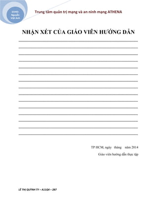 Trung tâm quản trị mạng và an ninh mạng ATHENA
LÊ THỊ QUỲNH TY – A11Q4 – 287
GVHD:
Nguyễn
Việt Anh
NHẬN XÉT CỦA GIÁO VIÊN HƯỚNG DẪN
..........................................................................................................................................................
..........................................................................................................................................................
..........................................................................................................................................................
..........................................................................................................................................................
..........................................................................................................................................................
..........................................................................................................................................................
..........................................................................................................................................................
..........................................................................................................................................................
..........................................................................................................................................................
..........................................................................................................................................................
..........................................................................................................................................................
..........................................................................................................................................................
..........................................................................................................................................................
..........................................................................................................................................................
..........................................................................................................................................................
TP HCM, ngày tháng năm 2014
Giáo viên hướng dẫn thực tập
 