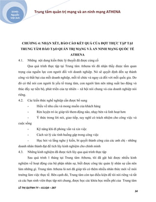 Trung tâm quản trị mạng và an ninh mạng ATHENA
LÊ THỊ QUỲNH TY – A11Q4 – 287
34
GVHD:
Nguyễn
Việt Anh
CHƯƠNG 4: NHẬN XÉT, BÁO CÁO KẾT QUẢ CỦA ĐỢT THỰC TẬP TẠI
TRUNG TÂM ĐÀO TẠO QUẢN TRỊ MẠNG VÀ AN NINH MẠNG QUỐC TẾ
ATHENA
4.1. Những nội dung kiến thức lý thuyết đã được củng cố
Qua quá trình thực tập tại Trung tâm Athena tôi đã nhận thấy được tầm quan
trọng của nguồn lực con người đối với doanh nghiệp. Nó sẽ quyết định đến sự thành
công và thất bại của mỗi doanh nghiệp, mỗi tổ chức và ngay cả đối với mỗi quốc gia. Do
đó có thể nói con người là yếu tố trung tâm, con người làm nên năng suất lao động và
thúc đẩy sự tiến bộ, phát triển của tự nhiên – xã hội nói chung và của doanh nghiệp nói
riêng.
4.2. Các kiến thức nghề nghiệp cần được bổ sung
- Hiểu về nhu cầu và mong muốn của khách hàng
- Rèn luyện trí óc giúp tôi them động não, nhạy bén và linh hoạt hơn
- Ý thức trong lời nói, giao tiếp, suy nghĩ có trách nhiệm cho công việc và
cuộc sống
- Kỹ năng khi đi phỏng vấn và xin việc
- Cách xử lý các tình huống gặp trong công việc
- Học hỏi và lắng nghe ý kiến, bí quyết thành công của các anh chị - những
doanh nhân thành đạt để tích lũy kinh nghiệm cho chính mình
4.3. Những kinh nghiệm đã được tích lũy qua quá trình thực tập
Sau quá trình 1 tháng tại Trung tâm Athena, tôi đã gặt hái được nhiều kinh
nghiệm về hoạt động của bộ phận nhân sự, biết được công tác quản lý nhân sự cần nên
làm những gì. Trung tâm Athena là nơi đã giúp tôi có thêm nhiều nhân thức mới về môi
trường làm việc thực tế. Bên cạnh đó, Trung tâm còn tạo điều kiện để tôi nói riêng và tất
cả các bạn sinh viên thực tập nói chung, được học các khóa học miễn phí của Trung tâm
 