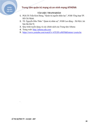 Trung tâm quản trị mạng và an ninh mạng ATHENA
LÊ THỊ QUỲNH TY – A11Q4 – 287
36
GVHD:
Nguyễn
Việt Anh
TÀI LIỆU THAM KHẢO
1. PGS.TS Trần Kim Dung, “Quản trị nguồn nhân lực”, NXB Tổng hợp TP.
Hồ Chí Minh.
2. TS. Nguyễn Hữu Thân “ Quản trị nhân sự”, NXB Lao động – Xã Hội ( tái
bản lần thứ 9)
3. Quy trình tuyển dụng và các chính sách của Trung tâm Athena
4. Trang web: http://athena.edu.com
5. https://www.youtube.com/watch?v=47UD5-z8hT0&feature=youtu.be
.
 