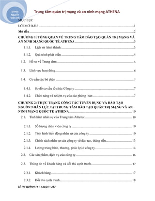Trung tâm quản trị mạng và an ninh mạng ATHENA
LÊ THỊ QUỲNH TY – A11Q4 – 287
GVHD:
Nguyễn
Việt Anh
MỤC LỤC
LỜI MỞ ĐẦU ....................................................................................................................1
Mở đầu...............................................................................................................................2
CHƯƠNG 1: TỔNG QUAN VỀ TRUNG TÂM ĐÀO TẠO QUẢN TRỊ MẠNG VÀ
AN NINH MẠNG QUỐC TẾ ATHENA........................................................................3
1.1.1. Lịch sử hình thành:........................................................................................3
1.1.2. Quá trình phát triển ........................................................................................4
1.2. Hồ sơ về Trung tâm: ............................................................................................................. 5
1.3. Lĩnh vực hoạt động................................................................................................................ 6
1.4. Cơ cấu các bộ phận ............................................................................................................... 7
1.4.1. Sơ đồ cơ cấu tổ chức Công ty ........................................................................7
1.4.2. Chức năng và nhiệm vụ của các phòng ban..................................................7
CHƯƠNG 2: THỰC TRẠNG CÔNG TÁC TUYỂN DỤNG VÀ ĐÀO TẠO
NGUỒN NHÂN LỰC TẠI TRUNG TÂM ĐÀO TẠO QUẢN TRỊ MẠNG VÀ AN
NINH MẠNG QUỐC TẾ ATHENA.............................................................................10
2.1. Tình hình nhân sự của Trung tâm Athena: ................................................................... 10
2.1.1. Số lượng nhân viên công ty..........................................................................10
2.1.2. Tình hình biến động nhân sự của công ty ....................................................10
2.1.3. Chính sách nhân sự của công ty về đào tạo, thăng tiến................................13
2.1.4. Lương trung bình, thưởng, phúc lợi ở công ty.............................................14
2.2. Các sản phẩm, dịch vụ của công ty................................................................................. 16
2.3. Thông tin về khách hàng và đối thủ cạnh tranh........................................................... 17
2.3.1. Khách hàng...................................................................................................17
2.3.2. Đối thủ cạnh tranh........................................................................................18
 