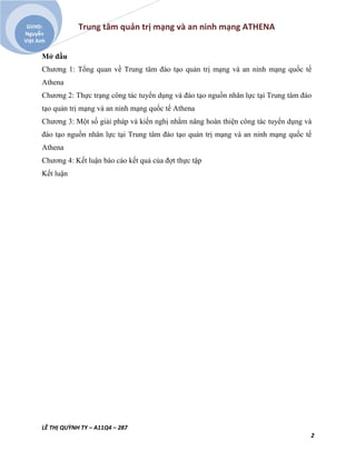 Trung tâm quản trị mạng và an ninh mạng ATHENA
LÊ THỊ QUỲNH TY – A11Q4 – 287
2
GVHD:
Nguyễn
Việt Anh
Mở đầu
Chương 1: Tổng quan về Trung tâm đào tạo quản trị mạng và an ninh mạng quốc tế
Athena
Chương 2: Thực trạng công tác tuyển dụng và đào tạo nguồn nhân lực tại Trung tâm đào
tạo quản trị mạng và an ninh mạng quốc tế Athena
Chương 3: Một số giải pháp và kiến nghị nhằm nâng hoàn thiện công tác tuyển dụng và
đào tạo nguồn nhân lực tại Trung tâm đào tạo quản trị mạng và an ninh mạng quốc tế
Athena
Chương 4: Kết luận báo cáo kết quả của đợt thực tập
Kết luận
 