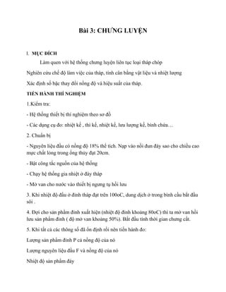 Bài 3: CHƯNG LUYỆN
I. MỤC ĐÍCH
Làm quen với hệ thống chưng luyện liên tục loại tháp chóp
Nghiên cứu chế độ làm việc của tháp, tính cân bằng vật liệu và nhiệt lượng
Xác định số bậc thay đổi nồng độ và hiệu suất của tháp.
TIẾN HÀNH THÍ NGHIỆM
1.Kiểm tra:
- Hệ thống thiết bị thí nghiệm theo sơ đồ
- Các dụng cụ đo: nhiệt kế , thì kế, nhiệt kế, lưu lượng kế, bình chứa…
2. Chuẩn bị
- Nguyên liệu đầu có nồng độ 18% thể tích. Nạp vào nồi đun đáy sao cho chiều cao
mực chất lỏng trong ống thủy đạt 20cm.
- Bật công tắc nguồn của hệ thống
- Chạy hệ thống gia nhiệt ở đáy tháp
- Mở van cho nước vào thiết bị ngưng tụ hồi lưu
3. Khi nhiệt độ đầu ở đỉnh tháp đạt trên 100oC, dung dịch ở trong bình cầu bắt đầu
sôi .
4. Đợi cho sản phẩm đỉnh xuất hiện (nhiệt độ đỉnh khoảng 80oC) thì ta mở van hồi
lưu sản phẩm đỉnh ( độ mở van khoảng 50%). Bắt đầu tính thời gian chưng cất.
5. Khi tất cả các thông số đã ổn định rồi nên tiến hành đo:
Lượng sản phẩm đỉnh P cả nồng độ của nó
Lượng nguyên liệu đầu F và nồng độ của nó
Nhiệt độ sản phẩm đáy
 