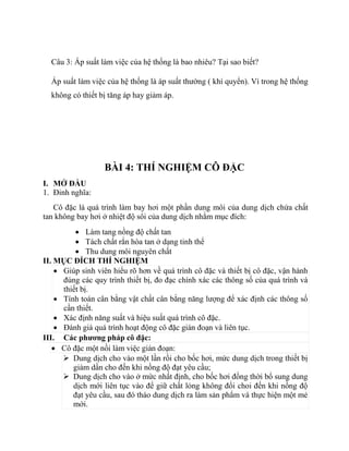 Câu 3: Áp suất làm việc của hệ thống là bao nhiêu? Tại sao biết?
Áp suất làm việc của hệ thống là áp suất thường ( khí quyển). Vì trong hệ thống
không có thiết bị tăng áp hay giảm áp.
BÀI 4: THÍ NGHIỆM CÔ ĐẶC
I. MỞ ĐẦU
1. Đinh nghĩa:
Cô đặc là quá trình làm bay hơi một phần dung môi của dung dịch chứa chất
tan không bay hơi ở nhiệt độ sôi của dung dịch nhằm mục đích:
 Làm tang nồng độ chất tan
 Tách chất rắn hòa tan ở dạng tinh thể
 Thu dung môi nguyên chất
II. MỤC ĐÍCH THÍ NGHIỆM
 Giúp sinh viên hiểu rõ hơn về quá trình cô đặc và thiết bị cô đặc, vận hành
đúng các quy trình thiết bị, đo đạc chính xác các thông số của quá trình và
thiết bị.
 Tính toán cân bằng vật chất cân bằng năng lượng để xác định các thông số
cần thiết.
 Xác định năng suất và hiệu suất quá trình cô đặc.
 Đánh giá quá trình hoạt động cô đặc gián đoạn và liên tục.
III. Các phương pháp cô đặc:
 Cô đặc một nồi làm việc gián đoạn:
 Dung dịch cho vào một lần rồi cho bốc hơi, mức dung dịch trong thiết bị
giảm dần cho đến khi nồng độ đạt yêu cầu;
 Dung dịch cho vào ở mức nhất định, cho bốc hơi đồng thời bổ sung dung
dịch mới liên tục vào để giữ chất lỏng không đổi choi đến khi nồng độ
đạt yêu cầu, sau đó tháo dung dịch ra làm sản phẩm và thực hiện một mẻ
mới.
 
