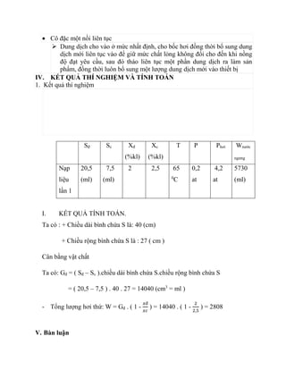  Cô đặc một nồi liên tục
 Dung dịch cho vào ở mức nhất định, cho bốc hơi đồng thời bổ sung dung
dịch mới liên tục vào để giữ mức chất lỏng không đổi cho đến khi nồng
độ đạt yêu cầu, sau đó tháo liên tục một phần dung dịch ra làm sản
phẩm, đồng thời luôn bổ sung một lượng dung dịch mới vào thiết bị
IV. KẾT QUẢ THÍ NGHIỆM VÀ TÍNH TOÁN
1. Kết quả thí nghiệm
Sđ Sc Xđ
(%kl)
Xc
(%kl)
T P Phơi Wnước
ngưng
Nạp
liệu
lần 1
20,5
(ml)
7,5
(ml)
2 2,5 65
0
C
0,2
at
4,2
at
5730
(ml)
I. KẾT QUẢ TÍNH TOÁN.
Ta có : + Chiều dài bình chứa S là: 40 (cm)
+ Chiều rộng bình chứa S là : 27 ( cm )
Cân bằng vật chất
Ta có: Gđ = ( Sđ – Sc ).chiều dài bình chứa S.chiều rộng bình chứa S
= ( 20,5 – 7,5 ) . 40 . 27 = 14040 (cm3
= ml )
- Tổng lượng hơi thứ: W = Gđ . ( 1 -
𝑥đ
𝑥𝑐
) = 14040 . ( 1 -
2
2,5
) = 2808
V. Bàn luận
 