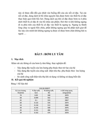 này sẽ được dẫn đến gia nhiệt vào buồng đốt của các nồi cô đặc. Tại các
nồi cô đặc, dung dịch từ bể chứa nguyên liệu được bơm vào thiết bị cô đặc
thực hiện quá trình bốc hơi. Dung dịch sau khi cô đặc được bơm ra ở phía
dưới thiết bị cô đặc đi vào bể chứa sản phẩm. Hơi thứ và khí không ngưng
đi ra phía trên của thiết bị cô đặc vào thiết bị ngưng tụ. Ngưng tụ thành
lỏng chảy ra ngoài bồn chứa, phần không ngưng qua bộ phận tách giọt để
lúc này còn mình khí không ngưng tụ được sẽ được bơm chân không hút ra
ngoài …
BÀI 5 : BƠM LY TÂM
I. Mục đích
Khảo sát các thông số của bơm ly tâm bằng thực nghiệm để:
- Xây dựng đặc tuyến của lưu lượng phụ thuộc theo trở lực của hệ
- Xây dựng đặc tuyến của công suất điện tiêu thụ phụ thuộc theo lưu lượng
của hệ
- So sánh công suất điện tiêu thụ khi sử dụng và không sử dụng biến tần
II. Kết quả thí nghiệm
Bảng 1 Số liệu thô
Chế độ DIRECT
Q ( Lưu lượng,
lít/phút)
P (Áp suất,
bar)
N (Công suất,
W)
n (Số vòng quay,
vòng/phút)
70 0.09 568 2870
68 0.099 562 2862
65 0.1 553 2867
60 0.122 535 2874
54 0.134 513 2880
49 0.142 500 2876
45 0.151 486 2874
39 0.162 474 2878
 