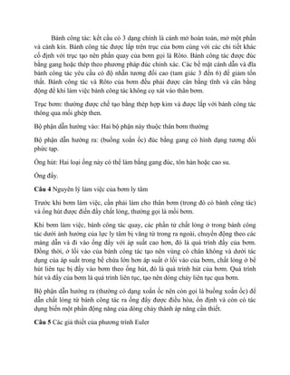 Bánh công tác: kết cấu có 3 dạng chính là cánh mở hoàn toàn, mở một phần
và cánh kín. Bánh công tác được lắp trên trục của bơm cùng với các chi tiết khác
cố định với trục tạo nên phần quay của bơm gọi là Rôto. Bánh công tác được đúc
bằng gang hoặc thép theo phương pháp đúc chính xác. Các bề mặt cánh dẫn và đĩa
bánh công tác yêu cầu có độ nhẵn tương đối cao (tam giác 3 đến 6) để giảm tổn
thất. Bánh công tác và Rôto của bơm đều phải được cân bằng tĩnh và cân bằng
động để khi làm việc bánh công tác không cọ xát vào thân bơm.
Trục bơm: thường được chế tạo bằng thép hợp kim và được lắp với bánh công tác
thông qua mối ghép then.
Bộ phận dẫn hướng vào: Hai bộ phận này thuộc thân bơm thường
Bộ phận dẫn hướng ra: (buồng xoắn ốc) đúc bằng gang có hình dạng tương đối
phức tạp.
Ống hút: Hai loại ống này có thể làm bằng gang đúc, tôn hàn hoặc cao su.
Ống đẩy.
Câu 4 Nguyên lý lảm việc của bơm ly tâm
Trước khi bơm làm việc, cần phải làm cho thân bơm (trong đó có bánh công tác)
và ống hút được điền đầy chất lỏng, thường gọi là mồi bơm.
Khi bơm làm việc, bánh công tác quay, các phần tử chất lỏng ở trong bánh công
tác dưới ảnh hưởng của lực ly tâm bị văng từ trong ra ngoài, chuyển động theo các
máng dẫn và đi vào ống đẩy với áp suất cao hơn, đó là quá trình đẩy của bơm.
Đồng thời, ở lối vào của bánh công tác tạo nên vùng có chân không và dưới tác
dụng của áp suất trong bể chứa lớn hơn áp suất ở lối vào của bơm, chất lỏng ở bể
hút liên tục bị đẩy vào bơm theo ống hút, đó là quá trình hút của bơm. Quá trình
hút và đẩy của bơm là quá trình liên tục, tạo nên dòng chảy liên tục qua bơm.
Bộ phận dẫn hướng ra (thường có dạng xoắn ốc nên còn gọi là buồng xoắn ốc) để
dẫn chất lỏng từ bánh công tác ra ống đẩy được điều hòa, ổn định và còn có tác
dụng biến một phần động năng của dòng chảy thành áp năng cần thiết.
Câu 5 Các giả thiết của phương trình Euler
 