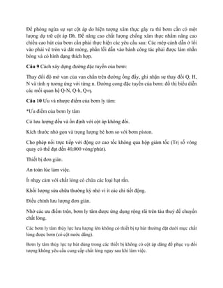 Để phòng ngừa sự sụt cột áp do hiện tượng xâm thực gây ra thì bơm cần có một
lượng dự trữ cột áp Dh. Để nâng cao chất lượng chống xâm thực nhằm nâng cao
chiều cao hút của bơm cần phải thực hiện các yêu cầu sau: Các mép cánh dẫn ở lối
vào phải vê tròn và dát mỏng, phần lối dẫn vào bánh công tác phải được làm nhẵn
bóng và có hình dạng thích hợp.
Câu 9 Cách xây dựng đường đặc tuyến của bơm:
Thay đổi độ mở van của van chắn trên đường ống đẩy, ghi nhận sự thay đổi Q, H,
N và tính 𝜂 tương ứng với từng n. Đường cong đặc tuyến của bơm: đồ thị biểu diễn
các mối quan hệ Q-N, Q-h, Q-η.
Câu 10 Ưu và nhược điểm của bơm ly tâm:
*Ưu điểm của bơm ly tâm
Có lưu lượng đều và ổn định với cột áp không đổi.
Kích thước nhỏ gọn và trọng lượng bé hơn so với bơm piston.
Cho phép nối trực tiếp với động cơ cao tốc không qua hộp giảm tốc (Trị số vòng
quay có thể đạt đến 40,000 vòng/phút).
Thiết bị đơn giản.
An toàn lúc làm việc.
Ít nhạy cảm với chất lỏng có chứa các loại hạt rắn.
Khối lượng sửa chữa thường kỳ nhỏ vì ít các chi tiết động.
Điều chỉnh lưu lượng đơn giản.
Nhờ các ưu điểm trên, bơm ly tâm được ứng dụng rộng rãi trên tàu thuỷ để chuyển
chất lỏng.
Các bơm ly tâm thủy lực lưu lượng lớn không có thiết bị tự hút thường đặt dưới mực chất
lỏng được bơm (có cột nước dâng).
Bơm ly tâm thủy lực tự hút dùng trong các thiết bị không có cột áp dâng để phục vụ đối
tượng không yêu cầu cung cấp chất lỏng ngay sau khi làm việc.
 