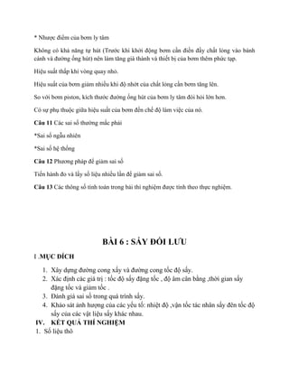 * Nhược điểm của bơm ly tâm
Không có khả năng tự hút (Trước khi khởi động bơm cần điền đầy chất lỏng vào bánh
cánh và đường ống hút) nên làm tăng giá thành và thiết bị của bơm thêm phức tạp.
Hiệu suất thấp khi vòng quay nhỏ.
Hiệu suất của bơm giảm nhiều khi độ nhớt của chất lỏng cần bơm tăng lên.
So với bơm piston, kích thước đường ống hút của bơm ly tâm đòi hỏi lớn hơn.
Có sự phụ thuộc giữa hiệu suất của bơm đến chế độ làm việc của nó.
Câu 11 Các sai số thường mắc phải
*Sai số ngẫu nhiên
*Sai số hệ thống
Câu 12 Phương pháp để giảm sai số
Tiến hành đo và lấy số liệu nhiều lần để giảm sai số.
Câu 13 Các thông số tính toán trong bải thí nghiệm được tính theo thực nghiệm.
BÀI 6 : SẤY ĐỐI LƯU
I .MỤC ĐÍCH
1. Xây dựng đường cong xấy và đường cong tốc độ sấy.
2. Xác định các giá trị : tốc độ sấy đặng tốc , độ âm cân bằng ,thời gian sấy
đặng tốc và giảm tốc .
3. Đánh giá sai số trong quá trình sấy.
4. Khảo sát ảnh hượng của các yếu tố: nhiệt độ ,vận tốc tác nhân sấy đên tốc độ
sấy của các vật liệu sấy khác nhau.
IV. KẾT QUẢ THÍ NGHIỆM
1. Số liệu thô
 