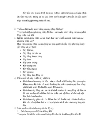 Sấy đối lưu: là quá trình tách ẩm ra khỏi vật liệu bằng cách cấp nhiệt
cho ẩm bay hơi. Trong cả hai quá trình truyền nhiệt và truyền ẩm đều được
thực hiện bằng phương pháp đối lưu.
2. Thế nào là truyền nhiệt bằng phương pháp đối lưu?
Truyền nhiệt bằng phương pháp đối lưu : sự truyền nhiệt bằng các dòng chất
lỏng hoặc chất khí
3. Kể tên các phương pháp sấy đã học? dựa vào yếu tố nào mà phân loại các
phương pháp sấy?
Dựa vào phương pháp tạo ra đông lực của quá trình sấy có 2 phương pháp :
sấy nóng và sấy lạnh
 Sấy đối lưu
 Sấy bằng tia bức xạ
 Sấy bằng lò cao tầng
 Sấy lạnh
 Sấy chân không
 Sấy thăng hoa
 Sấy hồng ngoại
 Sấy vi song
 Sấy bằng dao động từ
4. Các quá trình xảy ra khi sấy vật liệu
 Giai đoạn đun nóng vật liệu : xảy ra nhanh với khoàng thời gian ngắn
không đáng kể. toàn bộ nhiệt do dòng tác nhân cấp dùng để đun nóng
vật liệu từ nhiệt độ đầu lên nhiệt độ bầu ướt.
 Giai đoạn sấy đẳng tốc: tốc độ khuếch tán ẩm từ trong lòng vật liệu ra
bề mặt lớn hơn tốc độ bốc hơi ẩm từ bề mặt vật liệu, nên bề mặt vật
liệu luôn bảo hòa ẩm.
 Giai đoạn sấy giảm tốc: do đã bốc hơi hết ẩm bề mặt chỉ còn ẩm lien
kết, nên bề mặt bốc hơi bị co hẹp lại dần và đi sâu vào trong lòng vật
liệu
5. Một số nhân tố ảnh hưởng tới tốc độ sấy
1. Ảnh hưởng của nhiệt độ không khí
Trong các điều kiện khác nhau không đổi như độ ẩm không khí, tốc độ
 