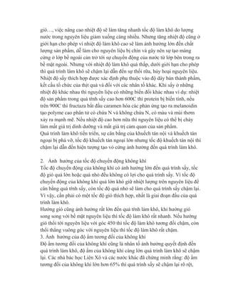 gió…, việc nâng cao nhiệt độ sẽ làm tăng nhanh tốc độ làm khô do lượng
nước trong nguyên liệu giảm xuống càng nhiều. Nhưng tăng nhiệt độ cũng ở
giới hạn cho phép vì nhiệt độ làm khô cao sẽ làm ảnh hưởng lớn đến chất
lượng sản phẩm, dễ làm cho nguyên liệu bị chín và gây nên sự tạo màng
cứng ở lớp bề ngoài cản trở tới sự chuyển động của nước từ lớp bên trong ra
bề mặt ngoài. Nhưng với nhiệt độ làm khô quá thấp, dưới giới hạn cho phép
thì quá trình làm khô sẽ chậm lại dẫn đến sự thối rữa, hủy hoại nguyên liệu.
Nhiệt độ sấy thích hợp được xác định phụ thuộc vào độ dày bán thành phẩm,
kết cấu tổ chức của thịt quả và đối với các nhân tố khác. Khi sấy ở những
nhiệt độ khác nhau thì nguyên liệu có những biến đổi khác nhau ví dụ: nhiệt
độ sản phẩm trong quá tŕnh sấy cao hơn 600C thì protein bị biến tính, nếu
trên 900C thì fructaza bắt đầu caramen hóa các phản ứng tạo ra melanoidin
tạo polyme cao phân tử có chứa N và không chứa N, có màu và mùi thơm
xảy ra mạnh mẽ. Nếu nhiệt độ cao hơn nữa thì nguyên liệu có thể bị cháy
làm mất giá trị dinh dưỡng và mất giá trị cảm quan của sản phẩm.
Quá trình làm khô tiến triển, sự cân bằng của khuếch tán nội và khuếch tán
ngoại bị phá vỡ, tốc độ khuếch tán ngoại lớn nhưng tốc độ khuếch tán nội thì
chậm lại dẫn đến hiện tượng tạo vỏ cứng ảnh hưởng đến quá trình làm khô.
2. Ảnh hưởng của tốc độ chuyển động không khí
Tốc độ chuyển động của không khí có ảnh hưởng lớn đến quá trình sấy, tốc
độ gió quá lớn hoặc quá nhỏ đều không có lợi cho quá trình sấy. Vì tốc độ
chuyển động của không khí quá lớn khó giữ nhiệt lượng trên nguyên liệu để
cân bằng quá tŕnh sấy, còn tốc độ quá nhỏ sẽ làm cho quá trình sấy chậm lại.
Vì vậy, cần phải có một tốc độ gió thích hợp, nhất là giai đoạn đầu của quá
trình làm khô.
Hướng gió cũng ảnh hưởng rất lớn đến quá tŕnh làm khô, khi hướng gió
song song với bề mặt nguyên liệu thì tốc độ làm khô rất nhanh. Nếu hướng
gió thổi tới nguyên liệu với góc 450 thì tốc độ làm khô tương đối chậm, còn
thổi thẳng vuông góc với nguyên liệu thì tốc độ làm khô rất chậm.
3. Ảnh hưởng của độ ẩm tương đối của không khí
Độ ẩm tương đối của không khí cũng là nhân tố ảnh hưởng quyết định đến
quá trình làm khô, độ ẩm của không khí càng lớn quá trình làm khô sẽ chậm
lại. Các nhà bác học Liên Xô và các nước khác đã chứng minh rằng: độ ẩm
tương đối của không khí lớn hơn 65% thì quá trình sấy sẽ chậm lại rõ rệt,
 